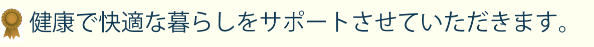 健康で快適な暮らしをサポートさせていただきます。